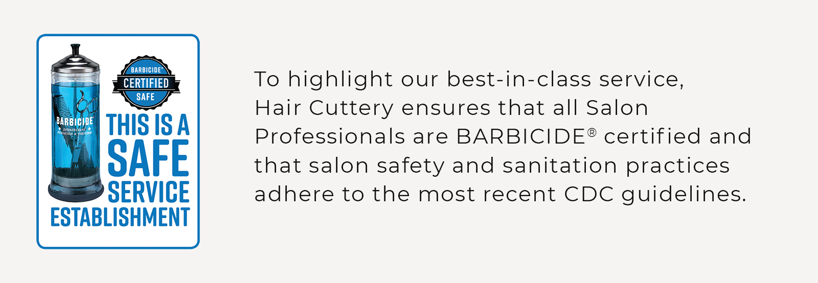 To highlight our best-in-class service, Hair Cuttery ensures that all Salon Professionals are BARBICIDE® certified and that salon safety and sanitation practices adhere to the most recent CDC guidelines.